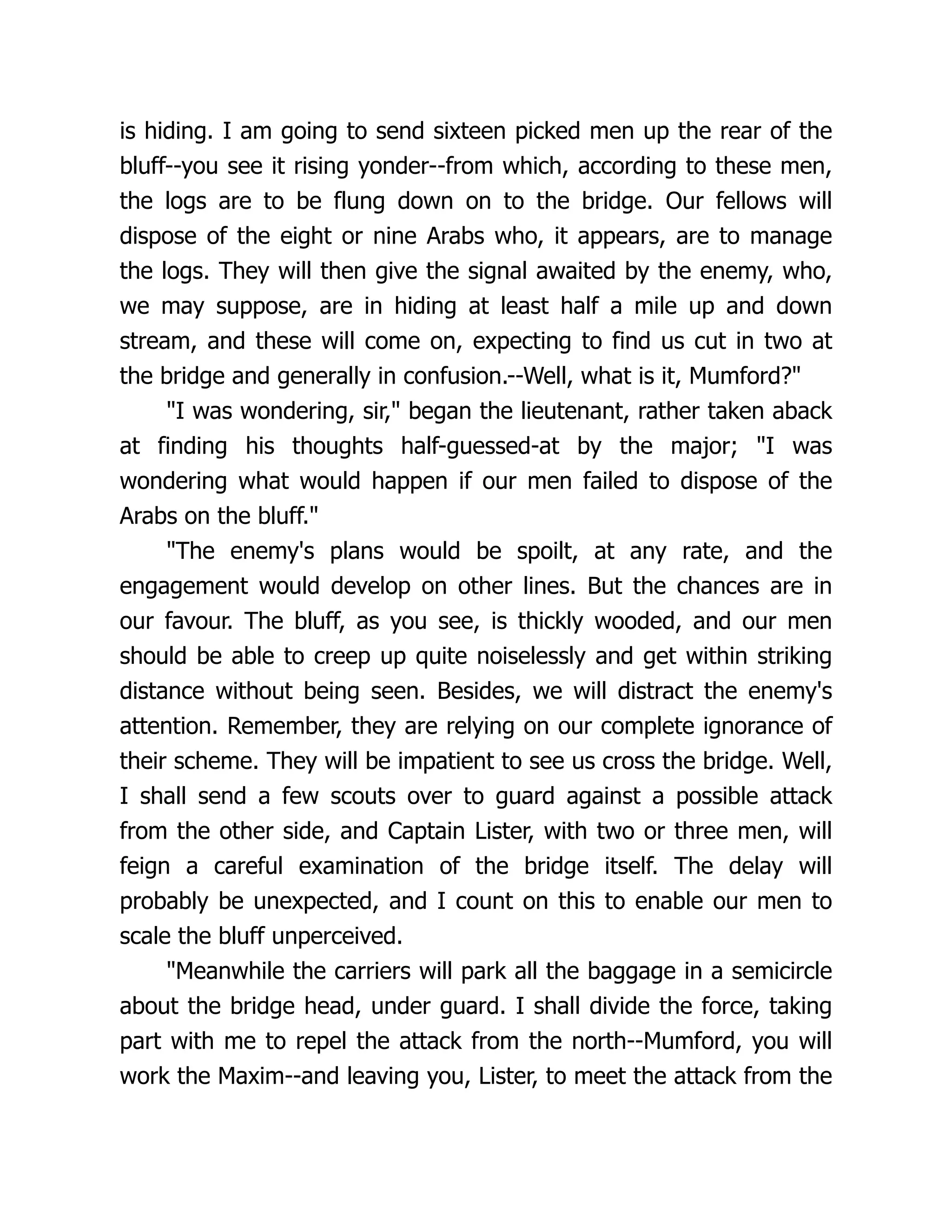 is hiding. I am going to send sixteen picked men up the rear of the
bluff--you see it rising yonder--from which, according to these men,
the logs are to be flung down on to the bridge. Our fellows will
dispose of the eight or nine Arabs who, it appears, are to manage
the logs. They will then give the signal awaited by the enemy, who,
we may suppose, are in hiding at least half a mile up and down
stream, and these will come on, expecting to find us cut in two at
the bridge and generally in confusion.--Well, what is it, Mumford?"
"I was wondering, sir," began the lieutenant, rather taken aback
at finding his thoughts half-guessed-at by the major; "I was
wondering what would happen if our men failed to dispose of the
Arabs on the bluff."
"The enemy's plans would be spoilt, at any rate, and the
engagement would develop on other lines. But the chances are in
our favour. The bluff, as you see, is thickly wooded, and our men
should be able to creep up quite noiselessly and get within striking
distance without being seen. Besides, we will distract the enemy's
attention. Remember, they are relying on our complete ignorance of
their scheme. They will be impatient to see us cross the bridge. Well,
I shall send a few scouts over to guard against a possible attack
from the other side, and Captain Lister, with two or three men, will
feign a careful examination of the bridge itself. The delay will
probably be unexpected, and I count on this to enable our men to
scale the bluff unperceived.
"Meanwhile the carriers will park all the baggage in a semicircle
about the bridge head, under guard. I shall divide the force, taking
part with me to repel the attack from the north--Mumford, you will
work the Maxim--and leaving you, Lister, to meet the attack from the
 
