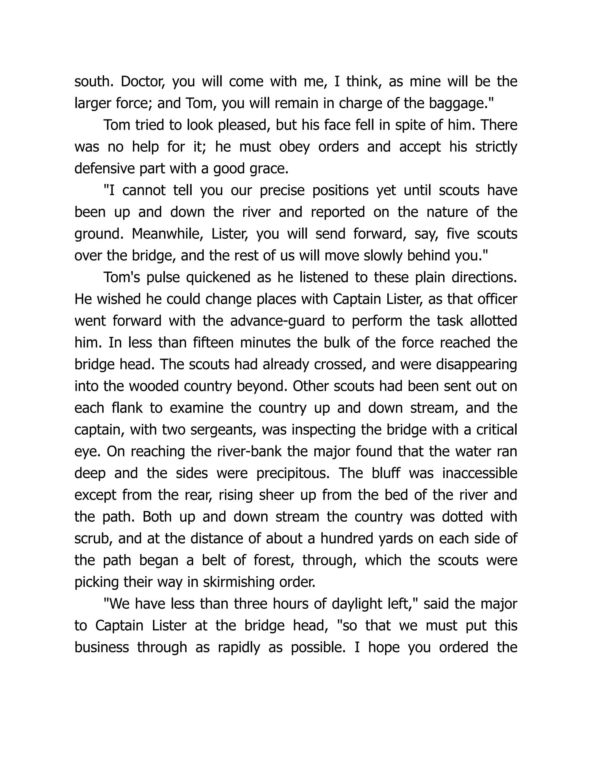 south. Doctor, you will come with me, I think, as mine will be the
larger force; and Tom, you will remain in charge of the baggage."
Tom tried to look pleased, but his face fell in spite of him. There
was no help for it; he must obey orders and accept his strictly
defensive part with a good grace.
"I cannot tell you our precise positions yet until scouts have
been up and down the river and reported on the nature of the
ground. Meanwhile, Lister, you will send forward, say, five scouts
over the bridge, and the rest of us will move slowly behind you."
Tom's pulse quickened as he listened to these plain directions.
He wished he could change places with Captain Lister, as that officer
went forward with the advance-guard to perform the task allotted
him. In less than fifteen minutes the bulk of the force reached the
bridge head. The scouts had already crossed, and were disappearing
into the wooded country beyond. Other scouts had been sent out on
each flank to examine the country up and down stream, and the
captain, with two sergeants, was inspecting the bridge with a critical
eye. On reaching the river-bank the major found that the water ran
deep and the sides were precipitous. The bluff was inaccessible
except from the rear, rising sheer up from the bed of the river and
the path. Both up and down stream the country was dotted with
scrub, and at the distance of about a hundred yards on each side of
the path began a belt of forest, through, which the scouts were
picking their way in skirmishing order.
"We have less than three hours of daylight left," said the major
to Captain Lister at the bridge head, "so that we must put this
business through as rapidly as possible. I hope you ordered the
 