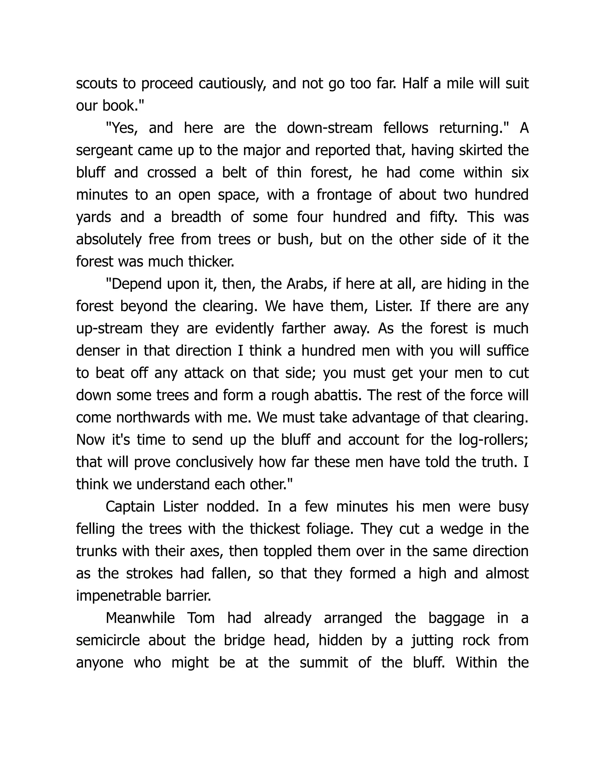 scouts to proceed cautiously, and not go too far. Half a mile will suit
our book."
"Yes, and here are the down-stream fellows returning." A
sergeant came up to the major and reported that, having skirted the
bluff and crossed a belt of thin forest, he had come within six
minutes to an open space, with a frontage of about two hundred
yards and a breadth of some four hundred and fifty. This was
absolutely free from trees or bush, but on the other side of it the
forest was much thicker.
"Depend upon it, then, the Arabs, if here at all, are hiding in the
forest beyond the clearing. We have them, Lister. If there are any
up-stream they are evidently farther away. As the forest is much
denser in that direction I think a hundred men with you will suffice
to beat off any attack on that side; you must get your men to cut
down some trees and form a rough abattis. The rest of the force will
come northwards with me. We must take advantage of that clearing.
Now it's time to send up the bluff and account for the log-rollers;
that will prove conclusively how far these men have told the truth. I
think we understand each other."
Captain Lister nodded. In a few minutes his men were busy
felling the trees with the thickest foliage. They cut a wedge in the
trunks with their axes, then toppled them over in the same direction
as the strokes had fallen, so that they formed a high and almost
impenetrable barrier.
Meanwhile Tom had already arranged the baggage in a
semicircle about the bridge head, hidden by a jutting rock from
anyone who might be at the summit of the bluff. Within the
 