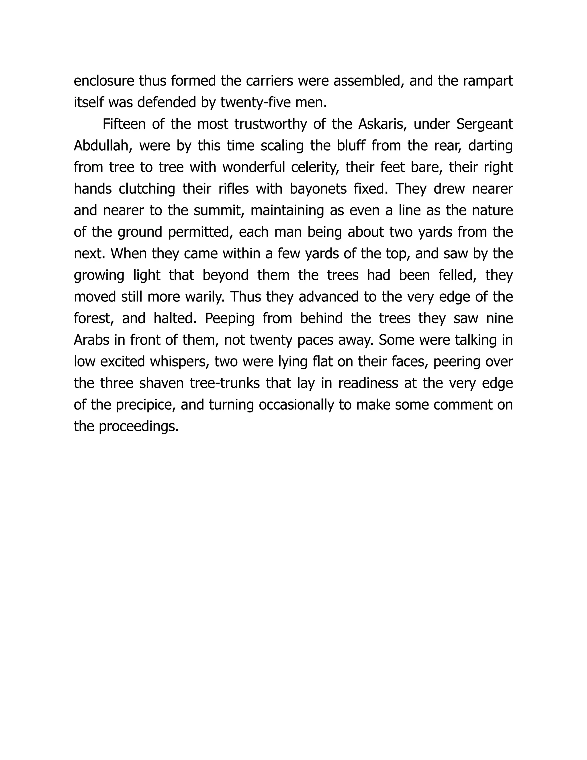 enclosure thus formed the carriers were assembled, and the rampart
itself was defended by twenty-five men.
Fifteen of the most trustworthy of the Askaris, under Sergeant
Abdullah, were by this time scaling the bluff from the rear, darting
from tree to tree with wonderful celerity, their feet bare, their right
hands clutching their rifles with bayonets fixed. They drew nearer
and nearer to the summit, maintaining as even a line as the nature
of the ground permitted, each man being about two yards from the
next. When they came within a few yards of the top, and saw by the
growing light that beyond them the trees had been felled, they
moved still more warily. Thus they advanced to the very edge of the
forest, and halted. Peeping from behind the trees they saw nine
Arabs in front of them, not twenty paces away. Some were talking in
low excited whispers, two were lying flat on their faces, peering over
the three shaven tree-trunks that lay in readiness at the very edge
of the precipice, and turning occasionally to make some comment on
the proceedings.
 