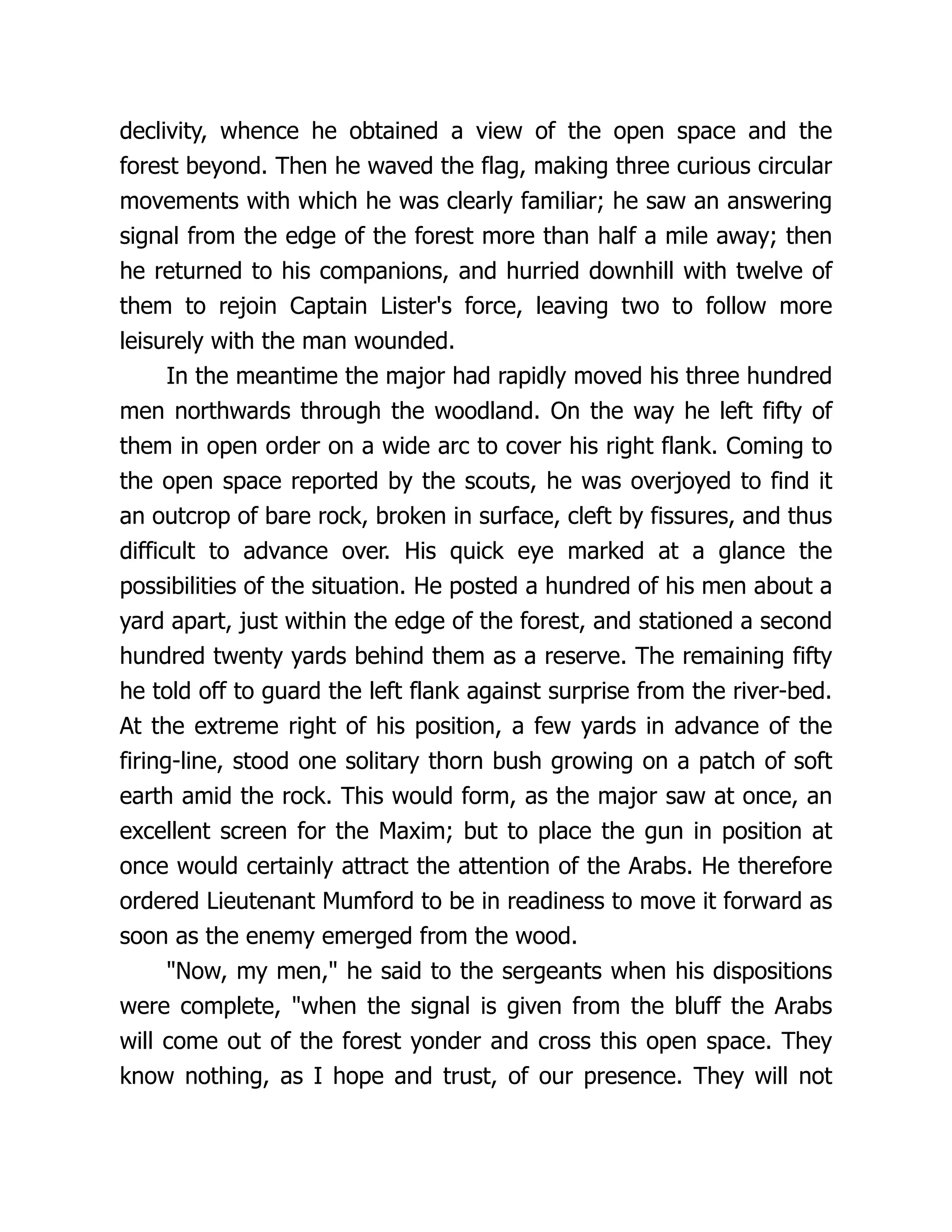 declivity, whence he obtained a view of the open space and the
forest beyond. Then he waved the flag, making three curious circular
movements with which he was clearly familiar; he saw an answering
signal from the edge of the forest more than half a mile away; then
he returned to his companions, and hurried downhill with twelve of
them to rejoin Captain Lister's force, leaving two to follow more
leisurely with the man wounded.
In the meantime the major had rapidly moved his three hundred
men northwards through the woodland. On the way he left fifty of
them in open order on a wide arc to cover his right flank. Coming to
the open space reported by the scouts, he was overjoyed to find it
an outcrop of bare rock, broken in surface, cleft by fissures, and thus
difficult to advance over. His quick eye marked at a glance the
possibilities of the situation. He posted a hundred of his men about a
yard apart, just within the edge of the forest, and stationed a second
hundred twenty yards behind them as a reserve. The remaining fifty
he told off to guard the left flank against surprise from the river-bed.
At the extreme right of his position, a few yards in advance of the
firing-line, stood one solitary thorn bush growing on a patch of soft
earth amid the rock. This would form, as the major saw at once, an
excellent screen for the Maxim; but to place the gun in position at
once would certainly attract the attention of the Arabs. He therefore
ordered Lieutenant Mumford to be in readiness to move it forward as
soon as the enemy emerged from the wood.
"Now, my men," he said to the sergeants when his dispositions
were complete, "when the signal is given from the bluff the Arabs
will come out of the forest yonder and cross this open space. They
know nothing, as I hope and trust, of our presence. They will not
 