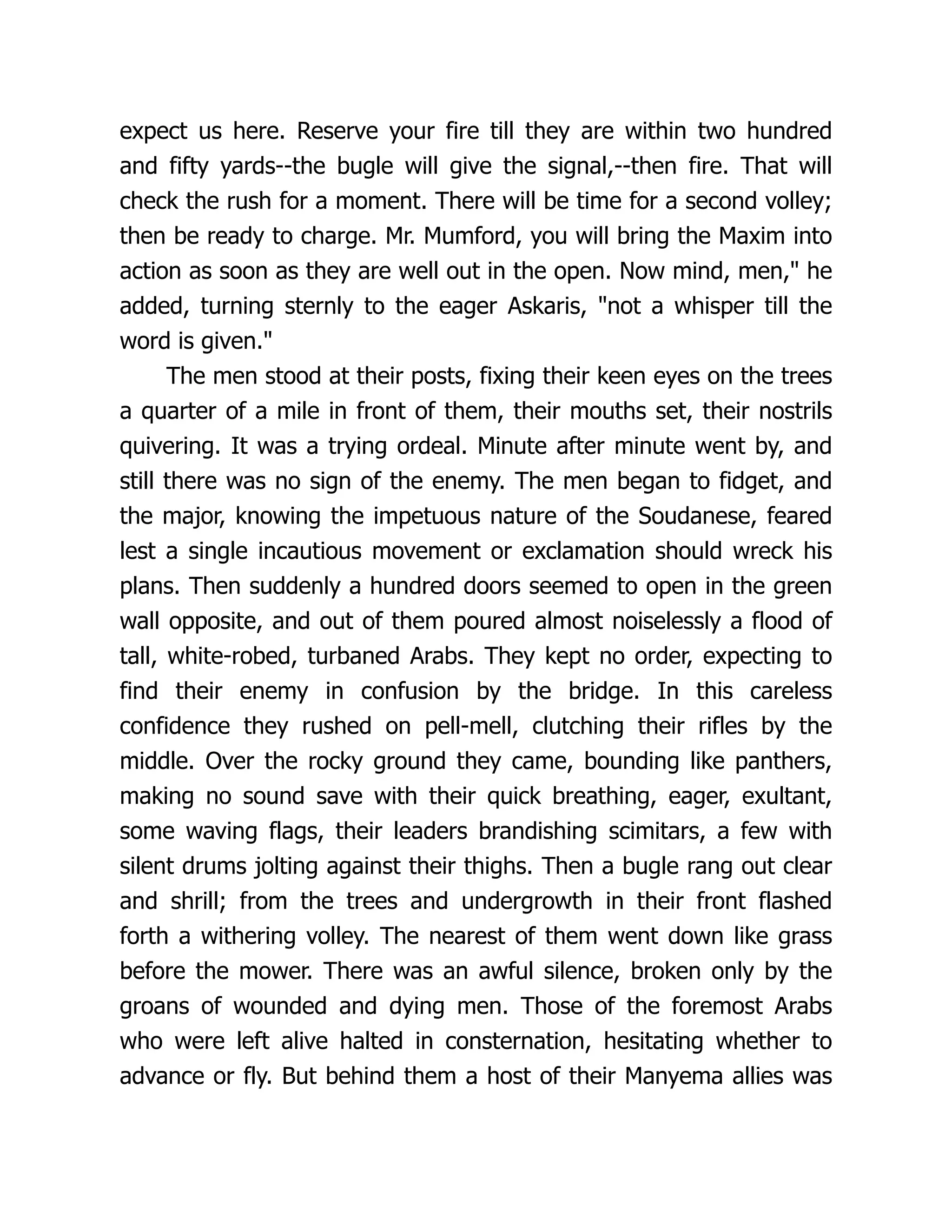 expect us here. Reserve your fire till they are within two hundred
and fifty yards--the bugle will give the signal,--then fire. That will
check the rush for a moment. There will be time for a second volley;
then be ready to charge. Mr. Mumford, you will bring the Maxim into
action as soon as they are well out in the open. Now mind, men," he
added, turning sternly to the eager Askaris, "not a whisper till the
word is given."
The men stood at their posts, fixing their keen eyes on the trees
a quarter of a mile in front of them, their mouths set, their nostrils
quivering. It was a trying ordeal. Minute after minute went by, and
still there was no sign of the enemy. The men began to fidget, and
the major, knowing the impetuous nature of the Soudanese, feared
lest a single incautious movement or exclamation should wreck his
plans. Then suddenly a hundred doors seemed to open in the green
wall opposite, and out of them poured almost noiselessly a flood of
tall, white-robed, turbaned Arabs. They kept no order, expecting to
find their enemy in confusion by the bridge. In this careless
confidence they rushed on pell-mell, clutching their rifles by the
middle. Over the rocky ground they came, bounding like panthers,
making no sound save with their quick breathing, eager, exultant,
some waving flags, their leaders brandishing scimitars, a few with
silent drums jolting against their thighs. Then a bugle rang out clear
and shrill; from the trees and undergrowth in their front flashed
forth a withering volley. The nearest of them went down like grass
before the mower. There was an awful silence, broken only by the
groans of wounded and dying men. Those of the foremost Arabs
who were left alive halted in consternation, hesitating whether to
advance or fly. But behind them a host of their Manyema allies was
 