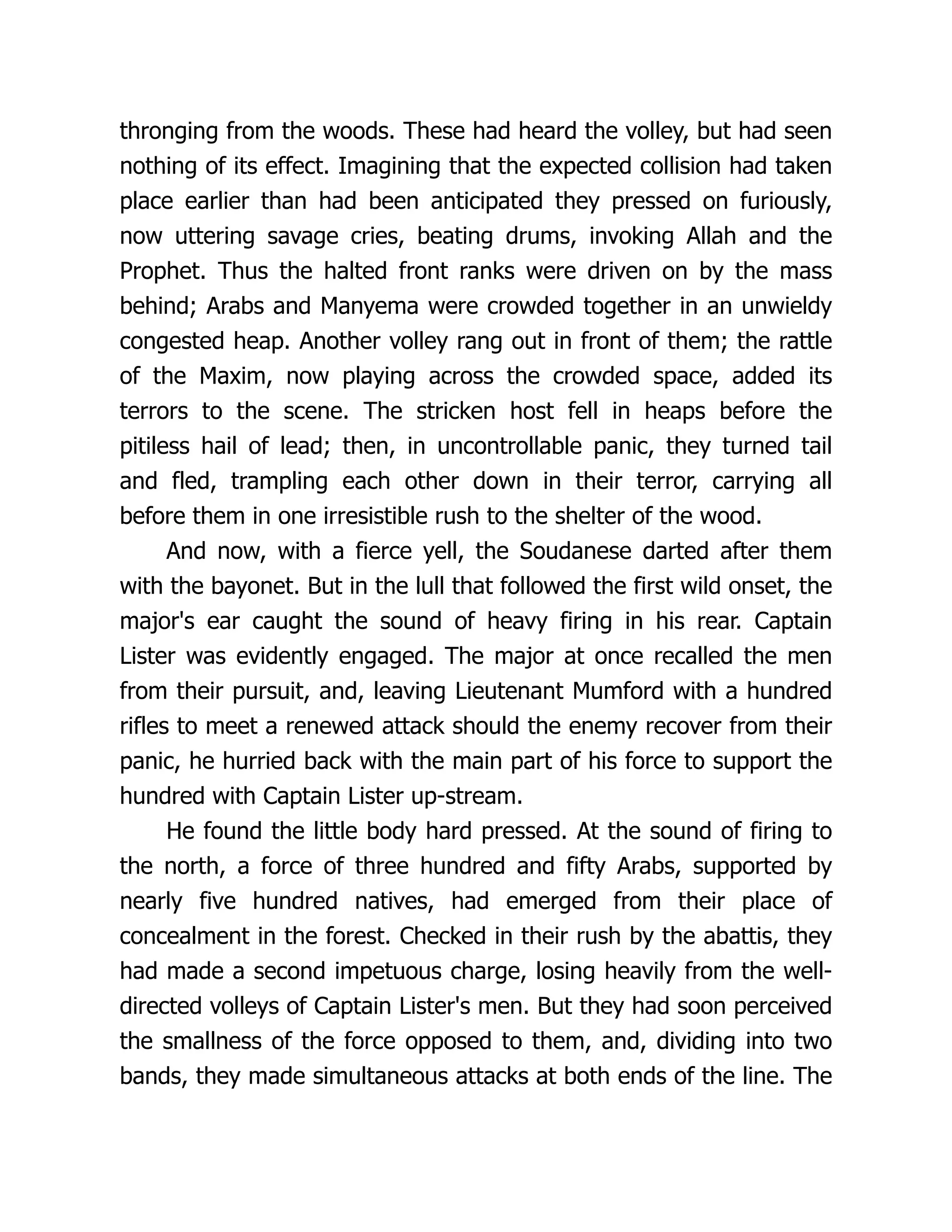 thronging from the woods. These had heard the volley, but had seen
nothing of its effect. Imagining that the expected collision had taken
place earlier than had been anticipated they pressed on furiously,
now uttering savage cries, beating drums, invoking Allah and the
Prophet. Thus the halted front ranks were driven on by the mass
behind; Arabs and Manyema were crowded together in an unwieldy
congested heap. Another volley rang out in front of them; the rattle
of the Maxim, now playing across the crowded space, added its
terrors to the scene. The stricken host fell in heaps before the
pitiless hail of lead; then, in uncontrollable panic, they turned tail
and fled, trampling each other down in their terror, carrying all
before them in one irresistible rush to the shelter of the wood.
And now, with a fierce yell, the Soudanese darted after them
with the bayonet. But in the lull that followed the first wild onset, the
major's ear caught the sound of heavy firing in his rear. Captain
Lister was evidently engaged. The major at once recalled the men
from their pursuit, and, leaving Lieutenant Mumford with a hundred
rifles to meet a renewed attack should the enemy recover from their
panic, he hurried back with the main part of his force to support the
hundred with Captain Lister up-stream.
He found the little body hard pressed. At the sound of firing to
the north, a force of three hundred and fifty Arabs, supported by
nearly five hundred natives, had emerged from their place of
concealment in the forest. Checked in their rush by the abattis, they
had made a second impetuous charge, losing heavily from the well-
directed volleys of Captain Lister's men. But they had soon perceived
the smallness of the force opposed to them, and, dividing into two
bands, they made simultaneous attacks at both ends of the line. The
 