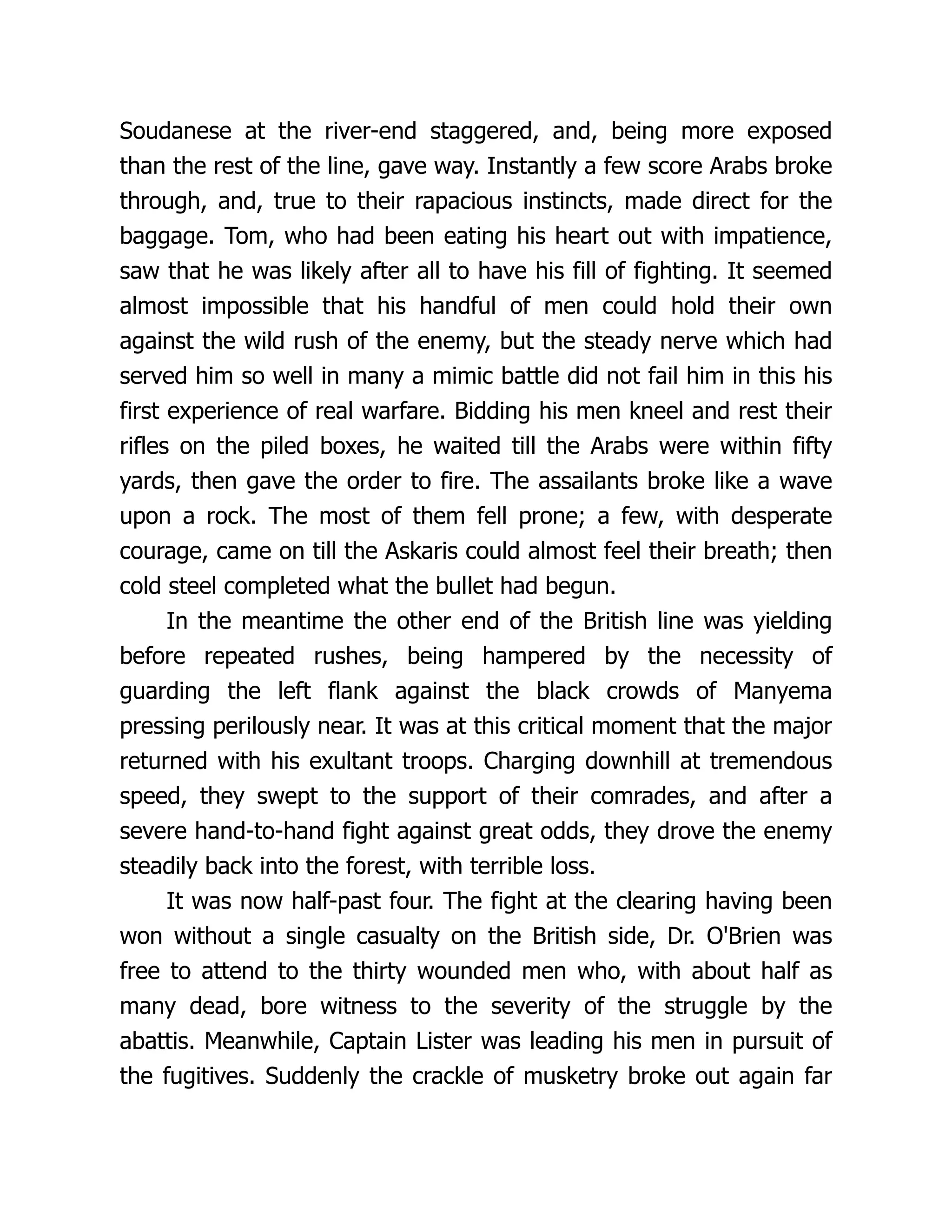 Soudanese at the river-end staggered, and, being more exposed
than the rest of the line, gave way. Instantly a few score Arabs broke
through, and, true to their rapacious instincts, made direct for the
baggage. Tom, who had been eating his heart out with impatience,
saw that he was likely after all to have his fill of fighting. It seemed
almost impossible that his handful of men could hold their own
against the wild rush of the enemy, but the steady nerve which had
served him so well in many a mimic battle did not fail him in this his
first experience of real warfare. Bidding his men kneel and rest their
rifles on the piled boxes, he waited till the Arabs were within fifty
yards, then gave the order to fire. The assailants broke like a wave
upon a rock. The most of them fell prone; a few, with desperate
courage, came on till the Askaris could almost feel their breath; then
cold steel completed what the bullet had begun.
In the meantime the other end of the British line was yielding
before repeated rushes, being hampered by the necessity of
guarding the left flank against the black crowds of Manyema
pressing perilously near. It was at this critical moment that the major
returned with his exultant troops. Charging downhill at tremendous
speed, they swept to the support of their comrades, and after a
severe hand-to-hand fight against great odds, they drove the enemy
steadily back into the forest, with terrible loss.
It was now half-past four. The fight at the clearing having been
won without a single casualty on the British side, Dr. O'Brien was
free to attend to the thirty wounded men who, with about half as
many dead, bore witness to the severity of the struggle by the
abattis. Meanwhile, Captain Lister was leading his men in pursuit of
the fugitives. Suddenly the crackle of musketry broke out again far
 