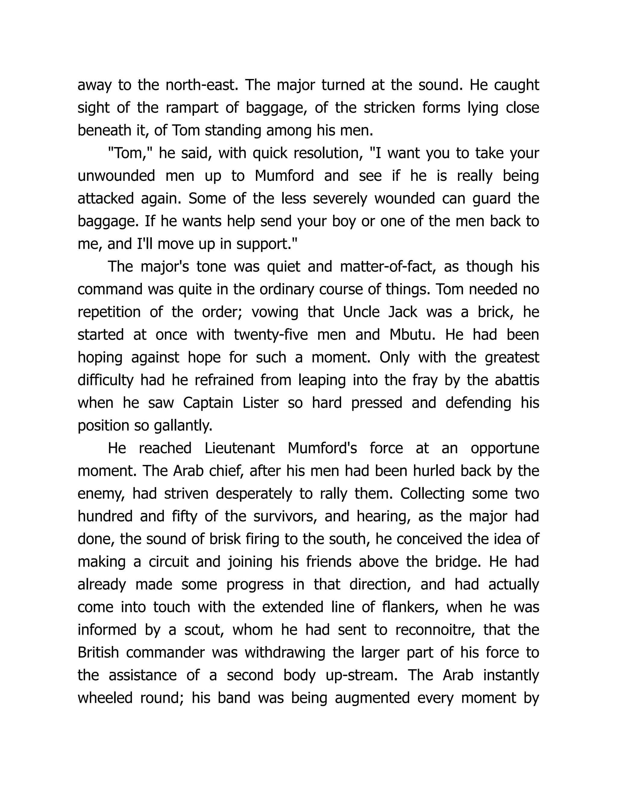 away to the north-east. The major turned at the sound. He caught
sight of the rampart of baggage, of the stricken forms lying close
beneath it, of Tom standing among his men.
"Tom," he said, with quick resolution, "I want you to take your
unwounded men up to Mumford and see if he is really being
attacked again. Some of the less severely wounded can guard the
baggage. If he wants help send your boy or one of the men back to
me, and I'll move up in support."
The major's tone was quiet and matter-of-fact, as though his
command was quite in the ordinary course of things. Tom needed no
repetition of the order; vowing that Uncle Jack was a brick, he
started at once with twenty-five men and Mbutu. He had been
hoping against hope for such a moment. Only with the greatest
difficulty had he refrained from leaping into the fray by the abattis
when he saw Captain Lister so hard pressed and defending his
position so gallantly.
He reached Lieutenant Mumford's force at an opportune
moment. The Arab chief, after his men had been hurled back by the
enemy, had striven desperately to rally them. Collecting some two
hundred and fifty of the survivors, and hearing, as the major had
done, the sound of brisk firing to the south, he conceived the idea of
making a circuit and joining his friends above the bridge. He had
already made some progress in that direction, and had actually
come into touch with the extended line of flankers, when he was
informed by a scout, whom he had sent to reconnoitre, that the
British commander was withdrawing the larger part of his force to
the assistance of a second body up-stream. The Arab instantly
wheeled round; his band was being augmented every moment by
 
