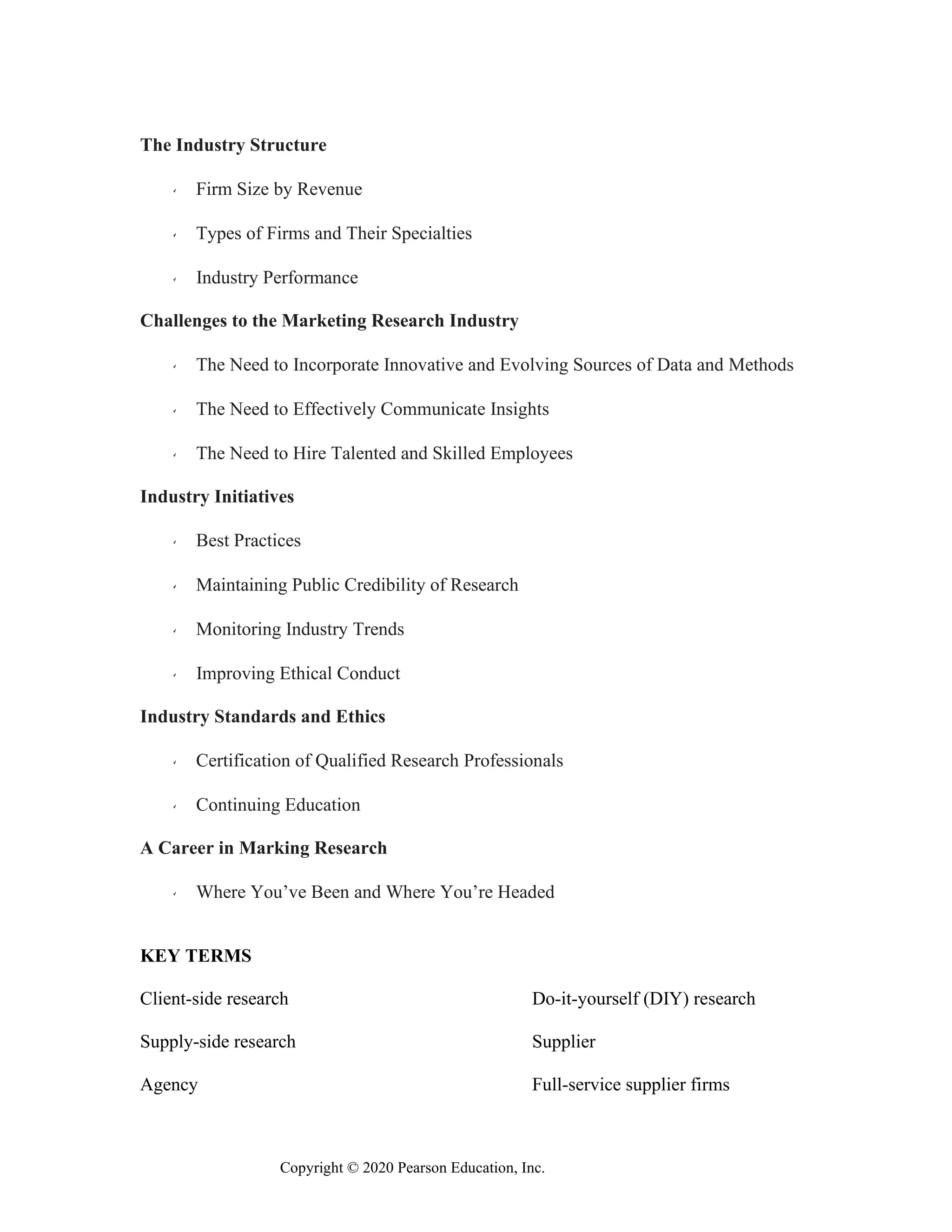 Copyright © 2020 Pearson Education, Inc.
The Industry Structure
Firm Size by Revenue
Types of Firms and Their Specialties
Industry Performance
Challenges to the Marketing Research Industry
The Need to Incorporate Innovative and Evolving Sources of Data and Methods
The Need to Effectively Communicate Insights
The Need to Hire Talented and Skilled Employees
Industry Initiatives
Best Practices
Maintaining Public Credibility of Research
Monitoring Industry Trends
Improving Ethical Conduct
Industry Standards and Ethics
Certification of Qualified Research Professionals
Continuing Education
A Career in Marking Research
Where You’ve Been and Where You’re Headed
KEY TERMS
Client-side research Do-it-yourself (DIY) research
Supply-side research Supplier
Agency Full-service supplier firms
 