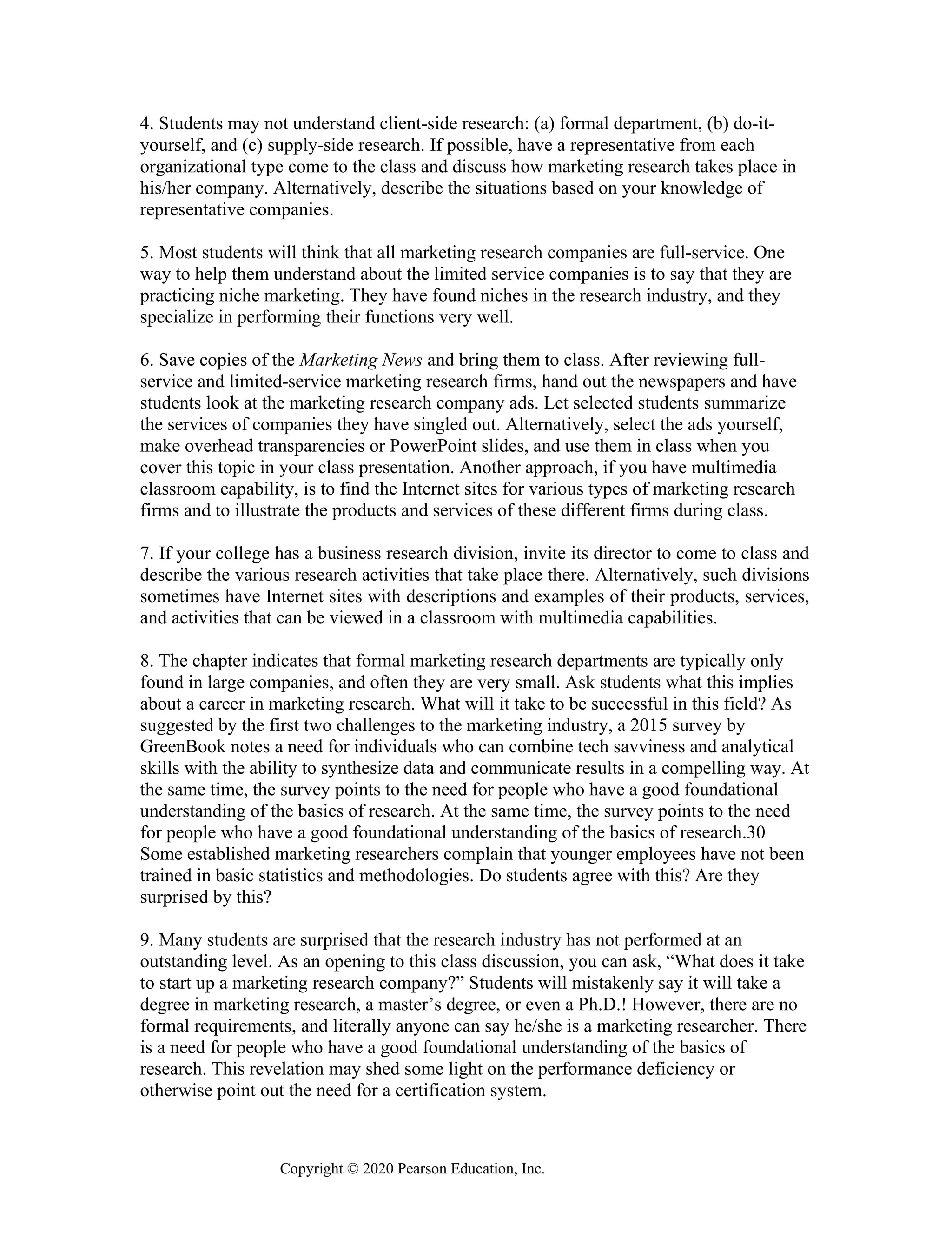 Copyright © 2020 Pearson Education, Inc.
4. Students may not understand client-side research: (a) formal department, (b) do-it-
yourself, and (c) supply-side research. If possible, have a representative from each
organizational type come to the class and discuss how marketing research takes place in
his/her company. Alternatively, describe the situations based on your knowledge of
representative companies.
5. Most students will think that all marketing research companies are full-service. One
way to help them understand about the limited service companies is to say that they are
practicing niche marketing. They have found niches in the research industry, and they
specialize in performing their functions very well.
6. Save copies of the Marketing News and bring them to class. After reviewing full-
service and limited-service marketing research firms, hand out the newspapers and have
students look at the marketing research company ads. Let selected students summarize
the services of companies they have singled out. Alternatively, select the ads yourself,
make overhead transparencies or PowerPoint slides, and use them in class when you
cover this topic in your class presentation. Another approach, if you have multimedia
classroom capability, is to find the Internet sites for various types of marketing research
firms and to illustrate the products and services of these different firms during class.
7. If your college has a business research division, invite its director to come to class and
describe the various research activities that take place there. Alternatively, such divisions
sometimes have Internet sites with descriptions and examples of their products, services,
and activities that can be viewed in a classroom with multimedia capabilities.
8. The chapter indicates that formal marketing research departments are typically only
found in large companies, and often they are very small. Ask students what this implies
about a career in marketing research. What will it take to be successful in this field? As
suggested by the first two challenges to the marketing industry, a 2015 survey by
GreenBook notes a need for individuals who can combine tech savviness and analytical
skills with the ability to synthesize data and communicate results in a compelling way. At
the same time, the survey points to the need for people who have a good foundational
understanding of the basics of research. At the same time, the survey points to the need
for people who have a good foundational understanding of the basics of research.30
Some established marketing researchers complain that younger employees have not been
trained in basic statistics and methodologies. Do students agree with this? Are they
surprised by this?
9. Many students are surprised that the research industry has not performed at an
outstanding level. As an opening to this class discussion, you can ask, “What does it take
to start up a marketing research company?” Students will mistakenly say it will take a
degree in marketing research, a master’s degree, or even a Ph.D.! However, there are no
formal requirements, and literally anyone can say he/she is a marketing researcher. There
is a need for people who have a good foundational understanding of the basics of
research. This revelation may shed some light on the performance deficiency or
otherwise point out the need for a certification system.
 