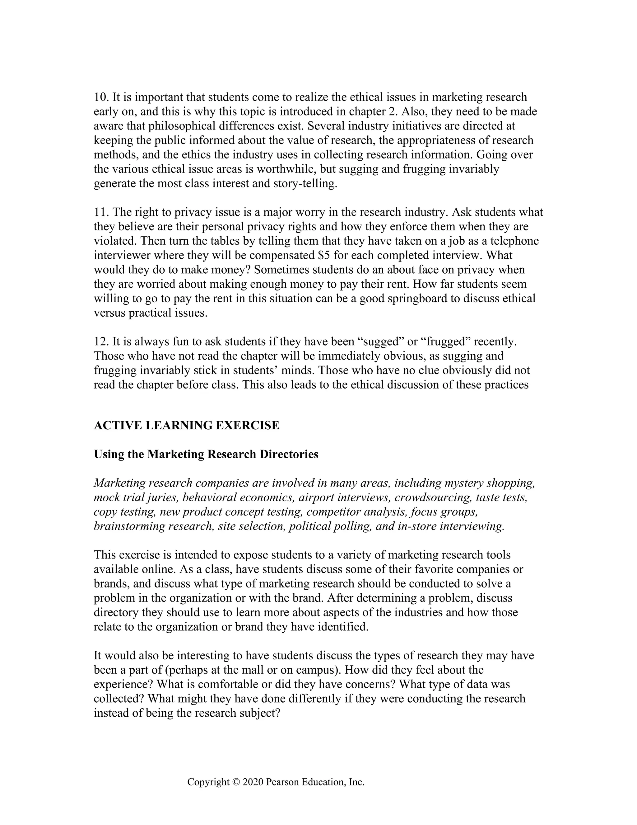 Copyright © 2020 Pearson Education, Inc.
10. It is important that students come to realize the ethical issues in marketing research
early on, and this is why this topic is introduced in chapter 2. Also, they need to be made
aware that philosophical differences exist. Several industry initiatives are directed at
keeping the public informed about the value of research, the appropriateness of research
methods, and the ethics the industry uses in collecting research information. Going over
the various ethical issue areas is worthwhile, but sugging and frugging invariably
generate the most class interest and story-telling.
11. The right to privacy issue is a major worry in the research industry. Ask students what
they believe are their personal privacy rights and how they enforce them when they are
violated. Then turn the tables by telling them that they have taken on a job as a telephone
interviewer where they will be compensated $5 for each completed interview. What
would they do to make money? Sometimes students do an about face on privacy when
they are worried about making enough money to pay their rent. How far students seem
willing to go to pay the rent in this situation can be a good springboard to discuss ethical
versus practical issues.
12. It is always fun to ask students if they have been “sugged” or “frugged” recently.
Those who have not read the chapter will be immediately obvious, as sugging and
frugging invariably stick in students’ minds. Those who have no clue obviously did not
read the chapter before class. This also leads to the ethical discussion of these practices
ACTIVE LEARNING EXERCISE
Using the Marketing Research Directories
Marketing research companies are involved in many areas, including mystery shopping,
mock trial juries, behavioral economics, airport interviews, crowdsourcing, taste tests,
copy testing, new product concept testing, competitor analysis, focus groups,
brainstorming research, site selection, political polling, and in-store interviewing.
This exercise is intended to expose students to a variety of marketing research tools
available online. As a class, have students discuss some of their favorite companies or
brands, and discuss what type of marketing research should be conducted to solve a
problem in the organization or with the brand. After determining a problem, discuss
directory they should use to learn more about aspects of the industries and how those
relate to the organization or brand they have identified.
It would also be interesting to have students discuss the types of research they may have
been a part of (perhaps at the mall or on campus). How did they feel about the
experience? What is comfortable or did they have concerns? What type of data was
collected? What might they have done differently if they were conducting the research
instead of being the research subject?
 