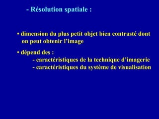 - Résolution spatiale :
• dimension du plus petit objet bien contrasté dont
on peut obtenir l’image
• dépend des :
- caractéristiques de la technique d’imagerie
- caractéristiques du système de visualisation
 