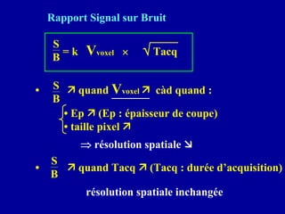 Rapport Signal sur Bruit
S
B
= k Vvoxel × √ Tacq
• Ê quand Vvoxel Ê càd quand :
S
B
• Ep Ê (Ep : épaisseur de coupe)
• taille pixel Ê
⇒ résolution spatiale Ì
• Ê quand Tacq Ê (Tacq : durée d’acquisition)
S
B
résolution spatiale inchangée
 