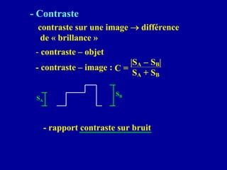 - Contraste
contraste sur une image → différence
de « brillance »
- contraste – objet
SA
SB
- rapport contraste sur bruit
- contraste – image : C =
|SA − SB|
SA + SB
 