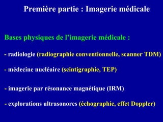 Première partie : Imagerie médicale
Bases physiques de l’imagerie médicale :
- radiologie (radiographie conventionnelle, scanner TDM)
- médecine nucléaire (scintigraphie, TEP)
- imagerie par résonance magnétique (IRM)
- explorations ultrasonores (échographie, effet Doppler)
 