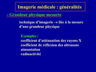 Imagerie médicale : généralités
technique d’imagerie → liée à la mesure
d’une grandeur physique
Exemples :
coefficient d’atténuation des rayons X
coefficient de réflexion des ultrasons
aimantation
radioactivité
- Grandeur physique mesurée
 
