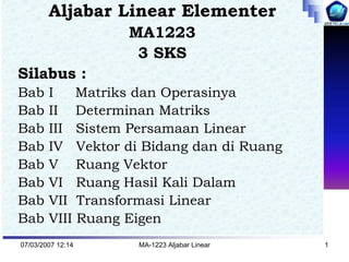 Aljabar Linear Elementer
                   MA1223
                    3 SKS
Silabus :
Bab     I    Matriks dan Operasinya
Bab     II Determinan Matriks
Bab     III Sistem Persamaan Linear
Bab     IV Vektor di Bidang dan di Ruang
Bab     V Ruang Vektor
Bab     VI Ruang Hasil Kali Dalam
Bab     VII Transformasi Linear
Bab     VIII Ruang Eigen
07/03/2007 12:14    MA-1223 Aljabar Linear   1
 