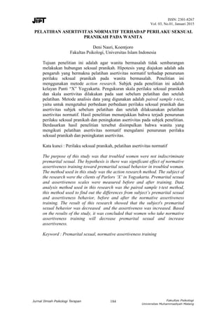 ISSN: 2301-8267
Vol. 03, No.01, Januari 2015
184
PELATIHAN ASERTIVITAS NORMATIF TERHADAP PERILAKU SEKSUAL
PRANIKAH PADA WANITA
Deni Nasri, Koentjoro
Fakultas Psikologi, Universitas Islam Indonesia
Tujuan penelitian ini adalah agar wanita bermasalah tidak sembarangan
melakukan hubungan seksual pranikah. Hipotesis yang diajukan adalah ada
pengaruh yang bermakna pelatihan asertivitas normatif terhadap penurunan
perilaku seksual pranikah pada wanita bermasalah. Penelitian ini
menggunakan metode action research. Subjek pada penelitian ini adalah
kelayan Panti “X” Yogyakarta. Pengukuran skala perilaku seksual pranikah
dan skala asertivitas dilakukan pada saat sebelum pelatihan dan setelah
pelatihan. Metode analisis data yang digunakan adalah paired sample t-test,
yaitu untuk mengetahui perbedaan perbedaan perilaku seksual pranikah dan
asertivitas subjek sebelum pelatihan dan setelah dilaksanakan pelatihan
asertivitas normatif. Hasil penelitian menunjukkan bahwa terjadi penurunan
perilaku seksual pranikah dan peningkatan asertivitas pada subjek penelitian.
Berdasarkan hasil penelitian tersebut disimpulkan bahwa wanita yang
mengikuti pelatihan asertivitas normatif mengalami penurunan perilaku
seksual pranikah dan peningkatan asertivitas.
Kata kunci : Perilaku seksual pranikah, pelatihan asertivitas normatif
The purpose of this study was that troubled women were not indiscriminate
premarital sexual. The hypothesis is there was significant effect of normative
assertiveness training toward premarital sexual behavior in troubled woman.
The method used in this study was the action research method. The subject of
the research were the clients of Parlors ‘X’ in Yogyakarta. Premarital sexual
and assertiveness scales were measured before and after training. Data
analysis method used in this research was the paired sample t-test method,
this method used to find out the differences from subject’s premarital sexual
and assertiveness behavior, before and after the normative assertiveness
training. The result of this research showed that the subject's premarital
sexual behavior was decreased and the assertiveness was increased. Based
on the results of the study, it was concluded that women who take normative
assertiveness training will decrease premarital sexual and increase
assertiveness.
Keyword : Premarital sexual, normative assertiveness training
 