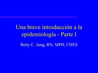 Una breve introducción a la
epidemiología - Parte I
Betty C. Jung, RN, MPH, CHES
 