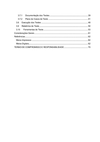 3.7.1 Documentação dos Testes............................................................................ 39
3.7.2 Plano de Casos de Teste .............................................................................. 41
3.8 Execução dos Testes ............................................................................................ 48
3.9 Relatórios de Teste................................................................................................ 50
3.10 Ferramentas de Teste........................................................................................ 53
Considerações Gerais.......................................................................................................... 61
Referências............................................................................................................................ 62
Meios Impressos ............................................................................................................... 62
Meios Digitais..................................................................................................................... 62
TERMO DE COMPROMISSO E RESPONSABILIDADE............................................... 70
 