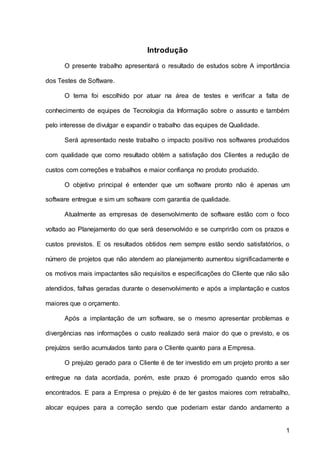1
Introdução
O presente trabalho apresentará o resultado de estudos sobre A importância
dos Testes de Software.
O tema foi escolhido por atuar na área de testes e verificar a falta de
conhecimento de equipes de Tecnologia da Informação sobre o assunto e também
pelo interesse de divulgar e expandir o trabalho das equipes de Qualidade.
Será apresentado neste trabalho o impacto positivo nos softwares produzidos
com qualidade que como resultado obtém a satisfação dos Clientes a redução de
custos com correções e trabalhos e maior confiança no produto produzido.
O objetivo principal é entender que um software pronto não é apenas um
software entregue e sim um software com garantia de qualidade.
Atualmente as empresas de desenvolvimento de software estão com o foco
voltado ao Planejamento do que será desenvolvido e se cumprirão com os prazos e
custos previstos. E os resultados obtidos nem sempre estão sendo satisfatórios, o
número de projetos que não atendem ao planejamento aumentou significadamente e
os motivos mais impactantes são requisitos e especificações do Cliente que não são
atendidos, falhas geradas durante o desenvolvimento e após a implantação e custos
maiores que o orçamento.
Após a implantação de um software, se o mesmo apresentar problemas e
divergências nas informações o custo realizado será maior do que o previsto, e os
prejuízos serão acumulados tanto para o Cliente quanto para a Empresa.
O prejuízo gerado para o Cliente é de ter investido em um projeto pronto a ser
entregue na data acordada, porém, este prazo é prorrogado quando erros são
encontrados. E para a Empresa o prejuízo é de ter gastos maiores com retrabalho,
alocar equipes para a correção sendo que poderiam estar dando andamento a
 