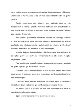 2
outros projetos e arcar com os custos, pois, após a data acordada com o Cliente ser
ultrapassada o mesmo passa a não ter mais responsabilidade sobre os gastos
gerados.
Estudos demonstram que softwares sem qualidade além de não
compensarem o esforço aplicado, tornam-se softwares sem confiabilidade na
informação e com grande possibilidade de ao passar do tempo não serem mais úteis
para o objetivo determinado.
Para garantir a qualidade de um software empresas de Tecnologia passaram
a investir em equipes de testes, demonstrando que o capital investido em pessoas
qualificadas para este trabalho reduz o custo investido em softwares “problemáticos”
e aumenta a satisfação do Cliente com os produtos entregues.
A equipe de testes é responsável por minimizar erros de desenvolvimento da
aplicação e garantir que o software a ser implantado atenda todas as especificações
exigidas pelo Cliente.
Para complementar estas afirmações a apresentação do tema será abordada
em quatro capítulos, que descrevemos a seguir:
O primeiro capítulo apresentará as considerações gerais sobre o cenário atual
das empresas de software e o motivo de apresentarem grande quantidade de falhas
após a implantação.
O segundo capítulo abordará a Qualidade de Software, todas as definições e
a importância de um produto final que atenda as necessidades do Cliente.
No terceiro capítulo o processo de teste será apresentado com todas as
especificações e formas de trabalho.
E para encerrar apresento minhas considerações finais.
 