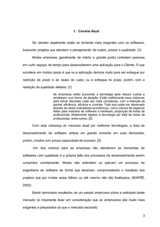 3
1. Cenário Atual
Os clientes atualmente estão se tornando mais exigentes com os softwares,
buscando projetos que atendam o planejamento de custos, prazos e qualidade. [1]
Muitas empresas (geralmente de médio e grande porte) contratam pessoas
em curto espaço de tempo para desenvolverem uma aplicação para o Cliente. O que
acontece em muitos casos é que ou a aplicação demora muito para ser entregue por
restrição de prazo e às vezes de custo, ou é entregue no prazo, porém, com a
restrição de qualidade afetada. [1]
As empresas estão buscando a tecnologia para reduzir custos e
ampliarem sua forma de atuação. Estão sofisticando seus sistemas
para tomar decisões cada vez mais complexas, com a intenção de
ganhar eficiência, eficácia e controle. Tudo isso pode ser observado
através de vários indicadores econômicos, como volume de negócios
feitos para indústria de software e hardware, proporção de horas de
profissionais diretamente ligados à tecnologia por total de horas de
profissionais, entre outros. [2]
Com esta cobrança do mercado atual por melhores tecnologias, a área de
desenvolvimento de software obteve um grande aumento em suas demandas,
porém, criados com pouca capacidade de sucesso. [3]
Um dos motivos para as empresas não atenderem as demandas de
softwares com qualidade é a própria falta dos processos de desenvolvimento serem
cumpridos corretamente. Muitas não entendem ou aplicam um processo de
engenharia de software da forma que deveriam, comprometendo o resultado dos
projetos que por muitas vezes falham ou até mesmo não são finalizados. (BARTIÉ,
2002)
Bartié demonstra resultados de um estudo americano sobre a realidade deste
mercado (é importante levar em consideração que os americanos são muito mais
exigentes e preparados do que o mercado nacional):
 