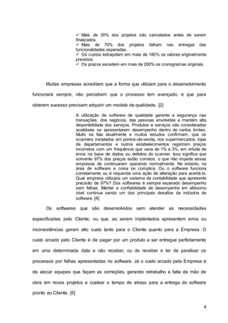4
 Mais de 30% dos projetos são cancelados antes de serem
finalizados.
 Mais de 70% dos projetos falham nas entregas das
funcionalidades esperadas.
 Os custos extrapolam em mais de 180% os valores originalmente
previstos.
 Os prazos excedem em mais de 200% os cronogramas originais.
Muitas empresas acreditam que a forma que utilizam para o desenvolvimento
funcionará sempre, não percebem que o processo tem avançado, e que para
obterem sucesso precisam adquirir um modelo de qualidade. [2]
A utilização de software de qualidade garante a segurança nas
transações, dos negócios, das pessoas envolvidas e mantém alta
disponibilidade dos serviços. Produtos e serviços são considerados
aceitáveis se apresentarem desempenho dentro de certos limites.
Muito se fala atualmente e muitos estudos confirmam, que os
scanners instalados em pontos-de-venda, nos supermercados, lojas
de departamentos e outros estabelecimentos registram preços
incorretos com um frequência que varia de 1% a 3%, em virtude de
erros na base de dados ou defeitos do scanner. Isso significa que
somente 97% dos preços estão corretos, o que não impede essas
empresas de continuarem operando normalmente. No entanto, na
área de software a coisa se complica. Ou o software funciona
corretamente ou é requerida uma ação de alteração para acertá-lo.
Qual empresa utilizaria um sistema de contabilidade que apresente
precisão de 97%? Dos softwares é sempre esperado desempenho
sem falhas. Manter a confiabilidade de desempenho em altíssimo
nível continua sendo um dos principais desafios da indústria de
software. [4]
Os softwares que são desenvolvidos sem atender as necessidades
especificadas pelo Cliente, ou que, ao serem implantados apresentem erros ou
inconsistências geram alto custo tanto para o Cliente quanto para a Empresa. O
custo arcado pelo Cliente é de pagar por um produto a ser entregue perfeitamente
em uma determinada data e não receber, ou de receber e ter de paralisar os
processos por falhas apresentadas no software. Já o custo arcado pela Empresa é
de alocar equipes que façam as correções, gerando retrabalho e falta de mão de
obra em novos projetos e custear o tempo de atraso para a entrega do software
pronto ao Cliente. [5]
 