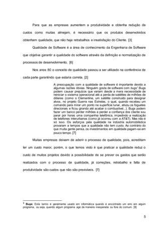 5
Para que as empresas aumentem a produtividade e obtenha redução de
custos como muitas almejam, é necessário que os produtos desenvolvidos
obtenham qualidade, que não haja retrabalhos e insatisfação do Cliente. [3]
Qualidade de Software é a área de conhecimento da Engenharia de Software
que objetiva garantir a qualidade do software através da definição e normatização de
processos de desenvolvimento. [6]
Nos anos 80 o conceito de qualidade passou a ser utilizado na conferência de
cada parte garantindo que estaria correta. [2]
A preocupação com a qualidade de software é importante devido a
algumas razões óbvias. Ninguém gosta de software com bugs1
.Bugs
podem causar prejuízos que variam desde a mera necessidade de
reiniciar o sistema operacional até a perda de satélites de milhões de
dólares (como o Clementine, um satélite construído para designar
alvos, no projeto Guerra nas Estrelas, o qual, quando recebeu um
comando para mirar um ponto na superfície lunar, ativou os foguetes
direcionais e ficou girando até acabar o combustível...). Bugs podem
fazer um banco perder milhões e perder a confiança dos cliente sou
parar por horas uma companhia telefônica, impedindo a realização
de telefones interurbanos (como já ocorreu com a AT&T). Mas não é
só isso. Os esforços pela qualidade na indústria automobilística
provaram a tempos que a qualidade não tem custo. Ao contrário do
que muita gente pensa, os investimentos em qualidade pagam-se em
pouco tempo. [7]
Muitas empresas deixam de aderir o processo de qualidade, pois, acreditam
ter um custo maior, porém, o que temos visto é que praticar a qualidade reduz o
custo de muitos projetos devido a possibilidade de se prever os gastos que serão
realizados com o processo de qualidade, já correções, retrabalho e falta de
produtividade são custos que não são previsíveis. [7]
1 Bugs: Este termo é geralmente usado em informática quando é encontrado um erro em algum
programa, ou seja, quando algum programa age de maneira inesperada ou fora do comum. [8]
 