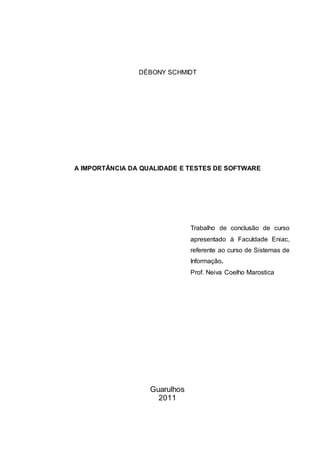 DÉBONY SCHMIDT
A IMPORTÂNCIA DA QUALIDADE E TESTES DE SOFTWARE
Trabalho de conclusão de curso
apresentado à Faculdade Eniac,
referente ao curso de Sistemas de
Informação.
Prof. Neiva Coelho Marostica
Guarulhos
2011
 