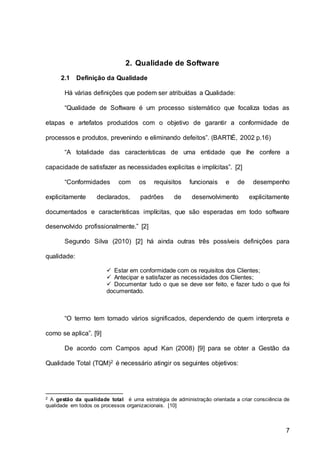 7
2. Qualidade de Software
2.1 Definição da Qualidade
Há várias definições que podem ser atribuídas a Qualidade:
“Qualidade de Software é um processo sistemático que focaliza todas as
etapas e artefatos produzidos com o objetivo de garantir a conformidade de
processos e produtos, prevenindo e eliminando defeitos”. (BARTIÉ, 2002 p.16)
“A totalidade das características de uma entidade que lhe confere a
capacidade de satisfazer as necessidades explicitas e implícitas”. [2]
“Conformidades com os requisitos funcionais e de desempenho
explicitamente declarados, padrões de desenvolvimento explicitamente
documentados e características implícitas, que são esperadas em todo software
desenvolvido profissionalmente.” [2]
Segundo Silva (2010) [2] há ainda outras três possíveis definições para
qualidade:
 Estar em conformidade com os requisitos dos Clientes;
 Antecipar e satisfazer as necessidades dos Clientes;
 Documentar tudo o que se deve ser feito, e fazer tudo o que foi
documentado.
“O termo tem tomado vários significados, dependendo de quem interpreta e
como se aplica”. [9]
De acordo com Campos apud Kan (2008) [9] para se obter a Gestão da
Qualidade Total (TQM)2 é necessário atingir os seguintes objetivos:
2 A gestão da qualidade total é uma estratégia de administração orientada a criar consciência de
qualidade em todos os processos organizacionais. [10]
 
