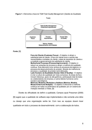 8
Figura 1 - Elementos chave do TQM Total Quality Management (Gestão da Qualidade
Total)
Fonte: [9]
Foco do Cliente (Customer Focus) - O objetivo é atingir a
satisfação total do cliente. O foco do cliente inclui o estudo das
necessidades e vontades do cliente, coleta de requisitos do cliente e
a medição e gerenciamento da satisfação do cliente.
Melhoria de Processo (Process Improvement) - O objetivo é
reduzir as variações de processo e atingir a melhoria da qualidade
contínua. Este elemento inclui ambos os processos de negócio e o
processo de desenvolvimento do produto. Através da melhoria de
processo, a qualidade do produto será reforçada.
Lado Humano da Qualidade (Human Side of Quality) - O objetivo
é criar a cultura de qualidade por toda a empresa. As áreas de foco
incluem liderança, apoio da alta gerência, participação total de todos
os colaboradores da empresa, e outros fatores humanos como
sociais e psicológicos.
Métricas, Modelos, Medições e Análises (Metrics, Models,
Measurement and Analysis) - O objetivo é direcionar a melhoria
contínua em todos os parâmetros da qualidade por um sistema de
medição orientado a metas. [9]
Diante da dificuldade de definir a qualidade, Campos apud Pressman (2008)
[9] sugere que a qualidade de software seja implementada e não somente uma idéia
ou desejo que uma organização venha ter. Com isso as equipes devem levar
qualidade em todo o processo de desenvolvimento com a colaboração de todos.
 