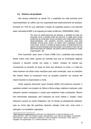 9
2.2 Histórico da Qualidade
Nos tempos anteriores ao século XX, a qualidade era vista somente como
responsabilidade do artífice que era responsável pelo desenvolvimento de produtos.
Somente em 1916 foi que realmente a função de qualidade passou a ser exercida
pelos Laboratórios Bell3 e em seguida por todas as fábricas. (PRESSMAN, 2002)
“No inicio do desenvolvimento de software, a atividade de teste era
encarada como a simples tarefa de percorrer o código para corrigir
problemas já conhecidos. Essas correções eram feitas pelos próprios
desenvolvedores, não existindo recursos específicos para esta
atividade. Devido esse motivo, os testes eram realizados somente
muito tarde, quando o produto já estava quase ou totalmente pronto.
Apesar de essa situação estar associada a uma prática muito ruim de
desenvolvimento de software, ela ainda continua presente em muitas
organizações”. [2]
Para koscianski apud Juran e Gryna (1988) [12] a qualidade esta presente
desde muitos anos atrás, quando por exemplo para que as construções egípcias
tivessem o tamanho correto era usado o “cúbito”, unidade de medida que
correspondia ao tamanho do braço do faraó que estivesse no posto, e a cada lua
cheia deveriam ser feitas novas medições para cada construção, caso as medições
não fossem feitas ou houvessem erros as punições poderiam ser severas até
mesmo levando os responsáveis a morte.
Ainda segundo Koscianski apud Vincente (2004) [12] podemos encontrar a
qualidade também nos templos da Grécia e Roma antiga, catedrais medievais, onde
utilizavam apenas compassos e cordas para realizarem estas construções. Mesmo
sem ferramentas adequadas, sem instruções de como realizar o “projeto”, todos
obtiveram sucesso ao serem finalizados, isto, foi devido ao planejamento realizado,
para se iniciar algo tão grandioso deveriam planejar muito bem como seria a
execução e os resultados esperados.
3 Bell Telephone Laboratories ou Bell Labs era originalmente o braço de pesquisa e de
desenvolvimento AT&T dos Estados Unidos, desenvolvendo uma série de tecnologias consideradas
revolucionárias desde comutadores telefónicos, cabos de telefone, transístores, LEDs, lasers, a
linguagem de programação C e o sistema operativo Unix. [11]
 