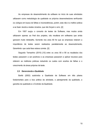 10
As empresas de desenvolvimento de software no inicio de suas atividades
utilizavam como metodologia de qualidade os próprios desenvolvedores verificando
os códigos em busca de falhas e inconsistências, porém, esta não é a melhor prática
a se fazer devido a testes viciados, que não forçam o erro. [2]
Em 1957 surgiu o conceito de testes de Software, mas muitos ainda
utilizavam apenas ao final dos projetos, isto resultava em softwares que ainda
geravam muito retrabalho. Somente nos anos 80 foi que as empresas notaram a
importância de testes serem realizados paralelamente ao desenvolvimento.
Garantindo que cada fase estava correta. [2]
Segundo Tamashiro (2010) [13] entre os anos 80 e 90 os resultados dos
testes passaram a ser positivos e as empresas passaram a aplicar recursos para
obterem as melhores práticas reduzindo os custos com acertos de falhas e o
crescimento de áreas próprias de teste.
2.3 Gerenciando a Qualidade
Bartié (2002) subdividia a Qualidade de Software em três pilares
fundamentais para a boa prática da atividade, o planejamento da qualidade, a
garantia da qualidade e o Controle da Qualidade.
 