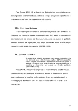 12
Para Gomes (2010) [4], a Garantia da Qualidade tem como objetivo prover
confiança sobre a conformidade de produtos e serviços e requisitos especificados e
que venham ao encontro das necessidades dos usuários.
2.3.3. Controle da Qualidade
É responsável por verificar se os resultados dos projetos estão atendendo os
processos da qualidade durante o desenvolvimento. Para medir, é realizado um
acompanhamento da eficácia do desenvolvimento, para que, quando a qualidade
não seja realizada em algum ponto, haja tempo de executar ações de manutenção
mantendo o nível correto de qualidade. (BARTIÉ, 2002)
2.4 Aplicando a Qualidade
A qualidade de software é projetada num produto ou sistema. Ela
não é imposta após o fato. Por essa razão, a SQA inicia-se de fato
com o conjunto de métodos e ferramentas técnicas que ajudam o
analista a conseguir uma especificação de elevada qualidade e o
projetista a desenvolver um projeto de elevada qualidade.
(PRESSMAN, 2002)
Para (BARTIÉ, 2002) muitas empresas de desenvolvimento acreditam que o
processo é composto por etapas, e desta forma aplicam os testes em um período
determinado somente para isto, porém, os testes devem ser realizados desde o
inicio do projeto identificando erros nas fases iniciais e reduzindo os custos com
manutenção.
 