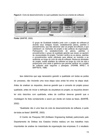 13
Figura 3 - Ciclo de desenvolvimento no qual qualidade resume-se a testes de software
Fonte: (BARTIÉ, 2002)
O grupo de Qualidade trabalha junto com o projeto de software já
durante seus estágios iniciais, estabelecendo planos, padrões e
procedimentos, que irão adicionar valor ao projeto de software, e que
satisfazem as restrições do projeto e das políticas da organização.
Participando no estabelecimento de planos, padrões e
procedimentos o grupo de qualidade garante que esses se ajustem
às necessidades do projeto. Também verifica se os planos, padrões
e procedimentos serão utilizáveis para efetuar as revisões e as
auditorias ao longo do ciclo de vida do software. Revisa as atividades
do projeto, audita artefatos de software ao longo do ciclo de vida e
proporciona uma visão à gerência que permite verificar se o projeto
de software está seguindo o planejado. (FIORINI, ARNLT, &
BAPTISTA, 1998)
Isso determina que seja necessário garantir a qualidade em todas as partes
do processo, não iniciando uma nova etapa caso ainda há erros na etapa atual.
Antes de analisar os requisitos, deve-se garantir que o conceito do projeto possui
qualidade, antes de iniciar a definição da arquitetura do projeto, os requisitos devem
ter sido descritos com qualidade, antes de codificar deve-se garantir que a
modelagem foi feita corretamente e assim por diante em todas as fases. (BARTIÉ,
2002)
“Qualidade não é uma fase do ciclo de desenvolvimento de software, é parte
de todas as fases” (BARTIÉ, 2002)
O Centro de Pesquisa SEI (Software Engineering Institute) patrocinado pelo
Departamento de Defesa dos Estados Unidos realizou um dos trabalhos mais
importantes de analise da maturidade de organização das empresas. E o resultado
 