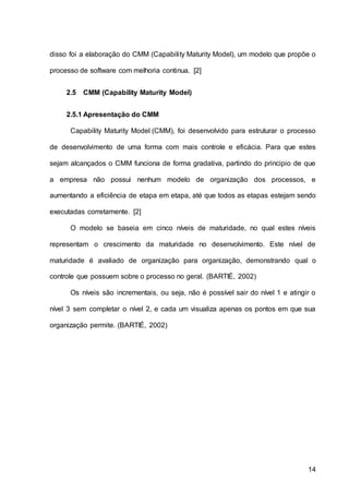 14
disso foi a elaboração do CMM (Capability Maturity Model), um modelo que propõe o
processo de software com melhoria continua. [2]
2.5 CMM (Capability Maturity Model)
2.5.1 Apresentação do CMM
Capability Maturity Model (CMM), foi desenvolvido para estruturar o processo
de desenvolvimento de uma forma com mais controle e eficácia. Para que estes
sejam alcançados o CMM funciona de forma gradativa, partindo do principio de que
a empresa não possui nenhum modelo de organização dos processos, e
aumentando a eficiência de etapa em etapa, até que todos as etapas estejam sendo
executadas corretamente. [2]
O modelo se baseia em cinco níveis de maturidade, no qual estes níveis
representam o crescimento da maturidade no desenvolvimento. Este nível de
maturidade é avaliado de organização para organização, demonstrando qual o
controle que possuem sobre o processo no geral. (BARTIÉ, 2002)
Os níveis são incrementais, ou seja, não é possível sair do nível 1 e atingir o
nível 3 sem completar o nível 2, e cada um visualiza apenas os pontos em que sua
organização permite. (BARTIÉ, 2002)
 