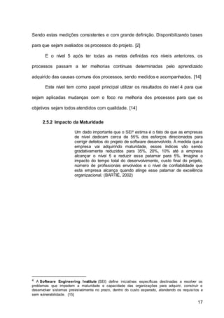 17
Sendo estas medições consistentes e com grande definição. Disponibilizando bases
para que sejam avaliados os processos do projeto. [2]
E o nível 5 após ter todas as metas definidas nos níveis anteriores, os
processos passam a ter melhorias contínuas determinadas pelo aprendizado
adquirido das causas comuns dos processos, sendo medidos e acompanhados. [14]
Este nível tem como papel principal utilizar os resultados do nível 4 para que
sejam aplicadas mudanças com o foco na melhoria dos processos para que os
objetivos sejam todos atendidos com qualidade. [14]
2.5.2 Impacto da Maturidade
Um dado importante que o SEI4
estima é o fato de que as empresas
de nível dedicam cerca de 55% dos esforços direcionados para
corrigir defeitos do projeto de software desenvolvido. À medida que a
empresa vai adquirindo maturidade, esses índices vão sendo
gradativamente reduzidos para 35%, 20%, 10% até a empresa
alcançar o nível 5 e reduzir esse patamar para 5%. Imagine o
impacto do tempo total do desenvolvimento, custo final do projeto,
número de profissionais envolvidos e o nível de confiabilidade que
esta empresa alcança quando atinge esse patamar de excelência
organizacional. (BARTIÉ, 2002)
4 A Software Engineering Institute (SEI) define iniciativas específicas destinadas a resolver os
problemas que impedem a maturidade e capacidade das organizações para adquirir, construir e
desenvolver sistemas previsivelmente no prazo, dentro do custo esperado, atendendo os requisitos e
sem vulnerabilidade. [15]
 