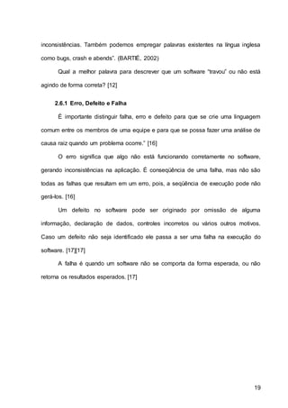 19
inconsistências. Também podemos empregar palavras existentes na língua inglesa
como bugs, crash e abends”. (BARTIÉ, 2002)
Qual a melhor palavra para descrever que um software “travou” ou não está
agindo de forma correta? [12]
2.6.1 Erro, Defeito e Falha
É importante distinguir falha, erro e defeito para que se crie uma linguagem
comum entre os membros de uma equipe e para que se possa fazer uma análise de
causa raiz quando um problema ocorre.” [16]
O erro significa que algo não está funcionando corretamente no software,
gerando inconsistências na aplicação. É conseqüência de uma falha, mas não são
todas as falhas que resultam em um erro, pois, a seqüência de execução pode não
gerá-los. [16]
Um defeito no software pode ser originado por omissão de alguma
informação, declaração de dados, controles incorretos ou vários outros motivos.
Caso um defeito não seja identificado ele passa a ser uma falha na execução do
software. [17][17]
A falha é quando um software não se comporta da forma esperada, ou não
retorna os resultados esperados. [17]
 