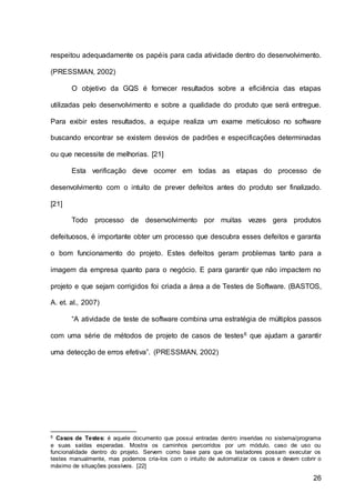 26
respeitou adequadamente os papéis para cada atividade dentro do desenvolvimento.
(PRESSMAN, 2002)
O objetivo da GQS é fornecer resultados sobre a eficiência das etapas
utilizadas pelo desenvolvimento e sobre a qualidade do produto que será entregue.
Para exibir estes resultados, a equipe realiza um exame meticuloso no software
buscando encontrar se existem desvios de padrões e especificações determinadas
ou que necessite de melhorias. [21]
Esta verificação deve ocorrer em todas as etapas do processo de
desenvolvimento com o intuito de prever defeitos antes do produto ser finalizado.
[21]
Todo processo de desenvolvimento por muitas vezes gera produtos
defeituosos, é importante obter um processo que descubra esses defeitos e garanta
o bom funcionamento do projeto. Estes defeitos geram problemas tanto para a
imagem da empresa quanto para o negócio. E para garantir que não impactem no
projeto e que sejam corrigidos foi criada a área a de Testes de Software. (BASTOS,
A. et. al., 2007)
“A atividade de teste de software combina uma estratégia de múltiplos passos
com uma série de métodos de projeto de casos de testes6 que ajudam a garantir
uma detecção de erros efetiva”. (PRESSMAN, 2002)
6 Casos de Testes: é aquele documento que possui entradas dentro inseridas no sistema/programa
e suas saídas esperadas. Mostra os caminhos percorridos por um módulo, caso de uso ou
funcionalidade dentro do projeto. Servem como base para que os testadores possam executar os
testes manualmente, mas podemos cria-los com o intuito de automatizar os casos e devem cobrir o
máximo de situações possíveis. [22]
 