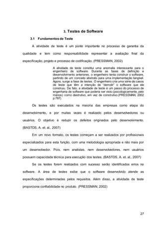 27
3. Testes de Software
3.1 Fundamentos de Teste
A atividade de teste é um ponto importante no processo de garantia da
qualidade e tem como responsabilidade representar a avaliação final da
especificação, projeto e processo de codificação. (PRESSMAN, 2002)
A atividade de teste constitui uma anomalia interessante para o
engenheiro de software. Durante as fases de definição e
desenvolvimento anteriores, o engenheiro tenta construir o software,
partindo de um conceito abstrato para uma implementação tangível.
Agora, surge a fase de testes. O engenheiro cria uma série de casos
de teste que têm a intenção de “demolir” o software que ele
construiu. De fato, a atividade de teste é um passo do processo de
engenharia de software que poderia ser visto (psicologicamente, pelo
menos) como destrutivo, em vez de construtivo.(PRESSMAN, 2002
p.787)
Os testes são executados na maioria das empresas como etapa do
desenvolvimento, e por muitas vezes é realizado pelos desenvolvedores ou
usuários. O objetivo é reduzir os defeitos originados pelo desenvolvimento.
(BASTOS, A. et. al., 2007)
Em um novo formato, os testes começam a ser realizados por profissionais
especializados para esta função, com uma metodologia apropriada e não mais por
um desenvolvedor. Pois, nem analistas, nem desenvolvedores, nem usuários
possuem capacidade técnica para execução dos testes. (BASTOS, A. et. al., 2007)
Se os testes forem realizados com sucesso serão identificados erros no
software. A área de testes exibe que o software desenvolvido atende as
especificações determinadas pelos requisitos. Além disso, a atividade de teste
proporciona confiabilidade no produto. (PRESSMAN, 2002)
 