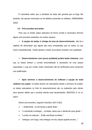 28
É importante saber que a atividade de teste não garante que os bugs não
existirão, ela apenas demonstra se há defeitos presentes no software. (PRESSMAN,
2002)
3.2 Pré-conceitos dos testes
Para que os testes sejam aplicados de forma correta é necessário eliminar
alguns pré-conceitos existentes em muitas equipes:
 A equipe de testes é inimiga da área de desenvolvimento: não há o
objetivo de demonstrar que alguns são mais competentes que os outros, ou que
erram constantemente. Existe apenas o intuito de produzir produtos com qualidade.
 Desenvolvedores com pouca qualidade podem testar sistemas: para
que os testes tenham a correta funcionalidade é necessário ter uma equipe
capacitada, e que por muitas vezes necessitem até de certificados para comprovar
sua qualificação.
 Após terminar o desenvolvimento de software a equipe de teste
realizará seu papel: os testes devem ser executados desde o principio do projeto,
os testes executados no final do desenvolvimento são os realizados pelo cliente,
para apenas validar que o produto atende suas necessidades. (BASTOS, A. et. al.,
2007)
Outros pré-conceitos, segundo Davidson (2011) [23]:
 “...Implemente, se der tempo a gente testa.”
 “o importante é entregar... os testes, deixa que o cliente faz para gente...”
 “o prazo vai estourar... Então sacrifique os testes..”
 “entregue com bugs, mas entregue em dia, depois agente arruma…”
 