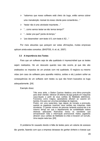 29
 “sabemos que nosso software está cheio de bugs, então vamos cobrar
uma manutenção mensal do nosso cliente para consertá-los…”
 “testar não é uma atividade importante…”
 ”…como vamos testar se não temos tempo?”
 “…testar pra que? perda de tempo.”
 “pra desenvolver sem teste é X, com teste é X2…“
Por mais absurdas que pareçam ser estas afirmações, muitas empresas
aplicam ainda estes conceitos. (BASTOS, A. et. al., 2007)
3.3 A importância dos Testes
Para que um software seja de alta qualidade é imprescindível que os testes
sejam realizados. Há um descuido quando isso não ocorre, já que não são
analisados os impactos de um produto com má qualidade. O negócio ou mesmo
vidas (em caso de software para aparelho médico, aviões e etc.) podem sofrer as
consequências de um software sem testes ou que não foram buscados os bugs
adequadamente. [24]
Exemplo disso:
Três anos atrás, o Station Casinos idealizou uma ótima promoção
para atrair clientes: oferecer 25 dólares de jogo gratuito em máquinas
caça-níqueis a partir de seus cartões de fidelidade eletrônicos.
Funcionou como mágica, apostadores afluíram ao cassino em
bandos. Era para ser uma boa estratégia de negócios.
Porém, em uma sexta-feira, logo depois de iniciada a promoção,
quando os jogadores inseriram seus cartões nas máquinas, nada
aconteceu. O grande número de pessoas tentando acessá-las e ao
mesmo tempo em que o departamento de contabilidade rodava
diversas aplicações financeiras travou os servidores que
armazenavam toda a informação promocional. Irados, jogadores
atiraram seus cartões de fidelidade no chão e iniciaram um tumulto.
Uma reação nada boa. [24]
O problema foi causado devido à falta de testes para um volume de acessos
tão grande, fazendo com que a empresa deixasse de ganhar dinheiro e tivesse que
 