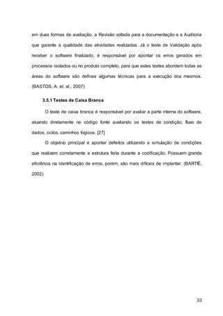 33
em duas formas de avaliação, a Revisão voltada para a documentação e a Auditoria
que garante a qualidade das atividades realizadas. Já o teste de Validação após
receber o software finalizado, é responsável por apontar os erros gerados em
processos isolados ou no produto completo, para que estes testes abordem todas as
áreas do software são definas algumas técnicas para a execução dos mesmos.
(BASTOS, A. et. al., 2007)
3.5.1 Testes de Caixa Branca
O teste de caixa branca é responsável por avaliar a parte interna do software,
atuando diretamente no código fonte avaliando os testes de condição, fluxo de
dados, ciclos, caminhos lógicos. [27]
O objetivo principal é apontar defeitos utilizando a simulação de condições
que realizem corretamente a estrutura feita durante a codificação. Possuem grande
eficiência na identificação de erros, porém, são mais difíceis de implantar. (BARTIÉ,
2002)
 