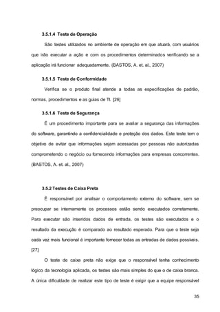 35
3.5.1.4 Teste de Operação
São testes utilizados no ambiente de operação em que atuará, com usuários
que irão executar a ação e com os procedimentos determinados verificando se a
aplicação irá funcionar adequadamente. (BASTOS, A. et. al., 2007)
3.5.1.5 Teste de Conformidade
Verifica se o produto final atende a todas as especificações de padrão,
normas, procedimentos e as guias de TI. [26]
3.5.1.6 Teste de Segurança
É um procedimento importante para se avaliar a segurança das informações
do software, garantindo a confidencialidade e proteção dos dados. Este teste tem o
objetivo de evitar que informações sejam acessadas por pessoas não autorizadas
comprometendo o negócio ou fornecendo informações para empresas concorrentes.
(BASTOS, A. et. al., 2007)
3.5.2 Testes de Caixa Preta
É responsável por analisar o comportamento externo do software, sem se
preocupar se internamente os processos estão sendo executados corretamente.
Para executar são inseridos dados de entrada, os testes são executados e o
resultado da execução é comparado ao resultado esperado. Para que o teste seja
cada vez mais funcional é importante fornecer todas as entradas de dados possíveis.
[27]
O teste de caixa preta não exige que o responsável tenha conhecimento
lógico da tecnologia aplicada, os testes são mais simples do que o de caixa branca.
A única dificuldade de realizar este tipo de teste é exigir que a equipe responsável
 