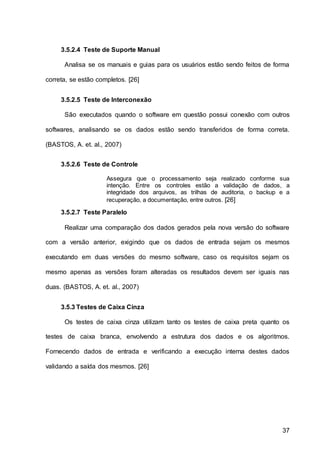 37
3.5.2.4 Teste de Suporte Manual
Analisa se os manuais e guias para os usuários estão sendo feitos de forma
correta, se estão completos. [26]
3.5.2.5 Teste de Interconexão
São executados quando o software em questão possui conexão com outros
softwares, analisando se os dados estão sendo transferidos de forma correta.
(BASTOS, A. et. al., 2007)
3.5.2.6 Teste de Controle
Assegura que o processamento seja realizado conforme sua
intenção. Entre os controles estão a validação de dados, a
integridade dos arquivos, as trilhas de auditoria, o backup e a
recuperação, a documentação, entre outros. [26]
3.5.2.7 Teste Paralelo
Realizar uma comparação dos dados gerados pela nova versão do software
com a versão anterior, exigindo que os dados de entrada sejam os mesmos
executando em duas versões do mesmo software, caso os requisitos sejam os
mesmo apenas as versões foram alteradas os resultados devem ser iguais nas
duas. (BASTOS, A. et. al., 2007)
3.5.3 Testes de Caixa Cinza
Os testes de caixa cinza utilizam tanto os testes de caixa preta quanto os
testes de caixa branca, envolvendo a estrutura dos dados e os algoritmos.
Fornecendo dados de entrada e verificando a execução interna destes dados
validando a saída dos mesmos. [26]
 