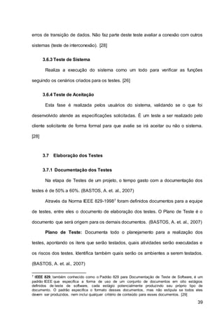 39
erros de transição de dados. Não faz parte deste teste avaliar a conexão com outros
sistemas (teste de interconexão). [28]
3.6.3 Teste de Sistema
Realiza a execução do sistema como um todo para verificar as funções
seguindo os cenários criados para os testes. [26]
3.6.4 Teste de Aceitação
Esta fase é realizada pelos usuários do sistema, validando se o que foi
desenvolvido atende as especificações solicitadas. É um teste a ser realizado pelo
cliente solicitante de forma formal para que avalie se irá aceitar ou não o sistema.
[28]
3.7 Elaboração dos Testes
3.7.1 Documentação dos Testes
Na etapa de Testes de um projeto, o tempo gasto com a documentação dos
testes é de 50% a 60%. (BASTOS, A. et. al., 2007)
Através da Norma IEEE 829-19987 foram definidos documentos para a equipe
de testes, entre eles o documento de elaboração dos testes. O Plano de Teste é o
documento que será origem para os demais documentos. (BASTOS, A. et. al., 2007)
Plano de Teste: Documenta todo o planejamento para a realização dos
testes, apontando os itens que serão testados, quais atividades serão executadas e
os riscos dos testes. Identifica também quais serão os ambientes a serem testados.
(BASTOS, A. et. al., 2007)
7 IEEE 829, também conhecido como o Padrão 829 para Documentação de Teste de Software, é um
padrão IEEE que especifica a forma de uso de um conjunto de documentos em oito estágios
definidos de teste de software, cada estágio potencialmente produzindo seu próprio tipo de
documento. O padrão especifica o formato desses documentos, mas não estipula se todos eles
devem ser produzidos, nem inclui qualquer critério de conteúdo para esses documentos. [29]
 