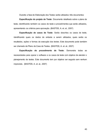 40
Durante a fase de Elaboração dos Testes serão utilizados três documentos:
Especificação do projeto de Teste: Documento detalhado sobre o plano de
teste, identificando também os casos de teste e procedimentos que serão utilizados,
apresentando os critérios para aprovação. (BASTOS, A. et. al., 2007)
Especificação de casos de Teste: Serão descritos os casos de teste,
identificando quais os dados de entrada a serem utilizados, quais serão os
resultados, ações e formas de execução dos testes. Este documento pode também
ser chamado de Plano de Caso de Testes. (BASTOS, A. et. al., 2007)
Especificação do procedimento de Teste: Demonstra todas as
necessidades para operar o software e os casos de teste com objetivo de atender o
planejamento de testes. Este documento tem por objetivo ser seguido sem nenhum
imprevisto. (BASTOS, A. et. al., 2007)
 