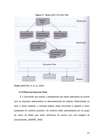 41
Figura 17 - Modelo IEEE STD 829-1998
Fonte: (BASTOS, A. et. al., 2007)
3.7.2 Plano de Casos de Teste
É o documento que aponta o planejamento dos testes elaborados de acordo
com os requisitos determinados no desenvolvimento do sistema. Determinando os
itens a serem testados, o principal objetivo deste documento é registrar a maior
quantidade de cenários possíveis. Os cenários serão representados por um grupo
de casos de testes que serão verificados de acordo com uma listagem de
procedimentos. (BARTIÉ, 2002)
 