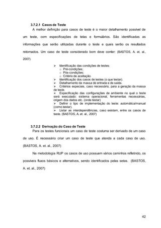 42
3.7.2.1 Casos de Teste
A melhor definição para casos de teste é o maior detalhamento possível de
um teste, com especificações de telas e formulários. São identificadas as
informações que serão utilizadas durante o teste e quais serão os resultados
retornados. Um caso de teste considerado bom deve conter: (BASTOS, A. et. al.,
2007)
 Identificação das condições de testes:
o Pré-condições;
o Pós-condições;
o Critério de aceitação.
 Identificação dos casos de testes (o que testar).
 Detalhamento da massa de entrada e de saída.
 Critérios especiais, caso necessário, para a geração da massa
de teste.
 Especificação das configurações de ambiente no qual o teste
será executado: sistema operacional, ferramentas necessárias,
origem dos dados etc. (onde testar)
 Definir o tipo de implementação do teste: automática/manual
(como testar).
 Listar as interdependências, caso existam, entre os casos de
teste. (BASTOS, A. et. al., 2007)
3.7.2.2 Derivação do Caso de Teste
Para os testes funcionais um caso de teste costuma ser derivado de um caso
de uso. É necessário criar um caso de teste que atenda a cada caso de uso.
(BASTOS, A. et. al., 2007)
Na metodologia RUP os casos de uso possuem vários caminhos refletindo, os
possíveis fluxos básicos e alternativos, sendo identificados pelas setas. (BASTOS,
A. et. al., 2007)
 
