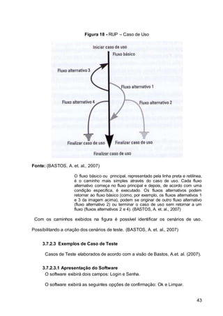 43
Figura 18 - RUP – Caso de Uso
Fonte: (BASTOS, A. et. al., 2007)
O fluxo básico ou principal, representado pela linha preta e retilínea,
é o caminho mais simples através do caso de uso. Cada fluxo
alternativo começa no fluxo principal e depois, de acordo com uma
condição especifica, é executado. Os fluxos alternativos podem
retornar ao fluxo básico (como, por exemplo, os fluxos alternativos 1
e 3 da imagem acima), podem se originar de outro fluxo alternativo
(fluxo alternativo 2) ou terminar o caso de uso sem retornar a um
fluxo (fluxos alternativos 2 e 4). (BASTOS, A. et. al., 2007)
Com os caminhos exibidos na figura é possível identificar os cenários de uso.
Possibilitando a criação dos cenários de teste. (BASTOS, A. et. al., 2007)
3.7.2.3 Exemplos de Caso de Teste
Casos de Teste elaborados de acordo com a visão de Bastos, A.et. al. (2007).
3.7.2.3.1 Apresentação do Software
O software exibirá dois campos: Login e Senha.
O software exibirá as seguintes opções de confirmação: Ok e Limpar.
 