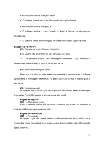 44
Caso o usuário acione a opção Limpar:
 O software deverá excluir as informações de Login e Senha.
Caso o usuário acione a opção Ok:
 O software verifica o preenchimento do Login e Senha que são campos
obrigatórios.
 O software valida as informações inseridas nos campos Login e Senha.
Exceções do Software
E1 – Campos de preenchimento obrigatório.
Se o usuário não preencher um dos campos ou os dois:
 O software exibirá uma mensagem informativa: “O(s) <<campo>>
deve(m) ser preenchido(s)” e retorna para a tela inicial.
E2 – Verificação de login e senha.
Caso um dos campos não tenha sido preenchido corretamente o software
apresentará a mensagem informativa: “O dados não são válidos” e retorna para a
tela inicial.
E3 – Login bloqueado
O software valida se o login informado esta bloqueado, exibe a mensagem
informativa: “Login bloqueado” e retorna para a tela inicial.
Regras de Negócio
RN01 – Bloqueio de Login
Caso o usuário realize três tentativas incorretas de acesso ao software, o
mesmo irá bloquear o acesso deste login.
Regras de Usabilidade
US01 – Formatação
O campo Login não deverá realizar a diferenciação de letras maiúsculas e
minúsculas (case insensitive), já o campo senha deverá realizar esta diferenciação
(case sensitive).
 