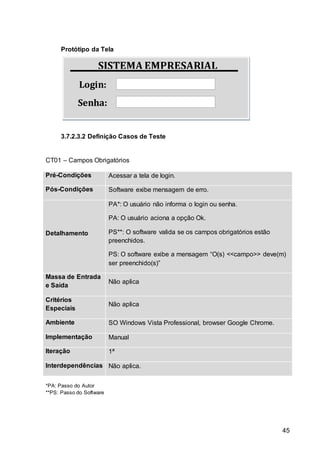 45
SISTEMA EMPRESARIAL
Login:
Senha:
Protótipo da Tela
3.7.2.3.2 Definição Casos de Teste
CT01 – Campos Obrigatórios
Pré-Condições Acessar a tela de login.
Pós-Condições Software exibe mensagem de erro.
Detalhamento
PA*: O usuário não informa o login ou senha.
PA: O usuário aciona a opção Ok.
PS**: O software valida se os campos obrigatórios estão
preenchidos.
PS: O software exibe a mensagem “O(s) <<campo>> deve(m)
ser preenchido(s)”
Massa de Entrada
e Saída
Não aplica
Critérios
Especiais
Não aplica
Ambiente SO Windows Vista Professional, browser Google Chrome.
Implementação Manual
Iteração 1ª
Interdependências Não aplica.
*PA: Passo do Autor
**PS: Passo do Software
 